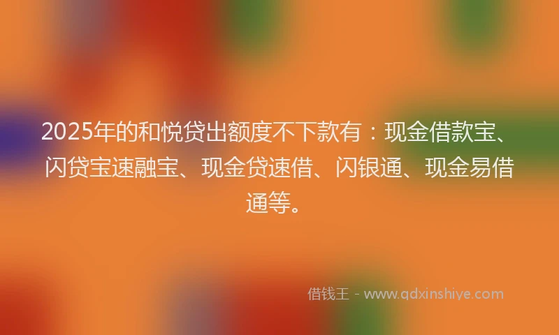 2025年的和悦贷出额度不下款有：现金借款宝、闪贷宝速融宝、现金贷速借、闪银通、现金易借通等。