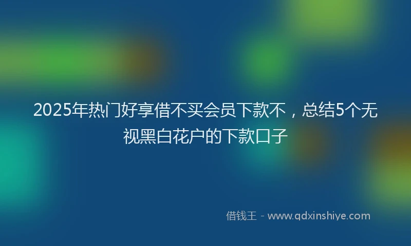 2025年热门好享借不买会员下款不，总结5个无视黑白花户的下款口子