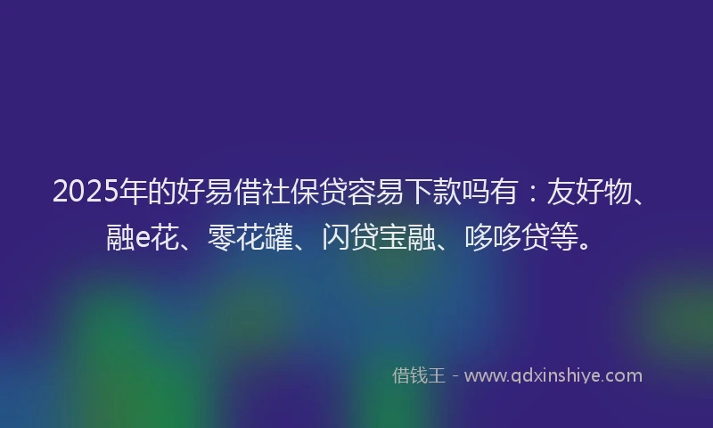 2025年的好易借社保贷容易下款吗有：友好物、融e花、零花罐、闪贷宝融、哆哆贷等。