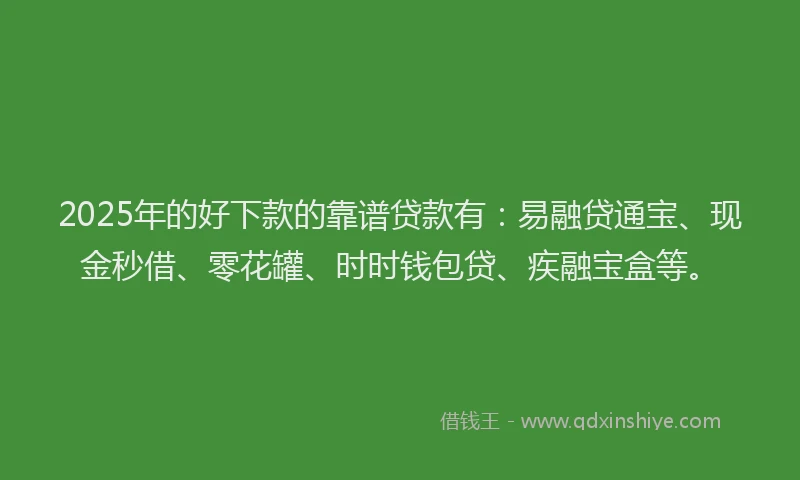 2025年的好下款的靠谱贷款有：易融贷通宝、现金秒借、零花罐、时时钱包贷、疾融宝盒等。