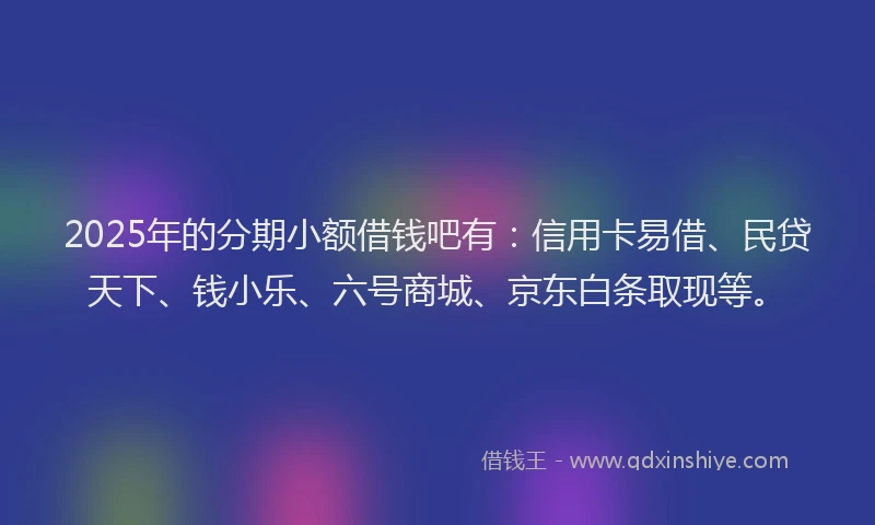 2025年的分期小额借钱吧有：信用卡易借、民贷天下、钱小乐、六号商城、京东白条取现等。