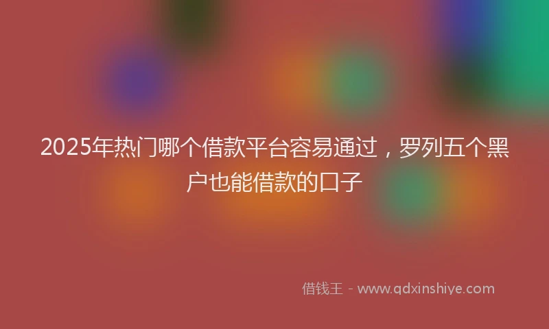 2025年热门哪个借款平台容易通过，罗列五个黑户也能借款的口子