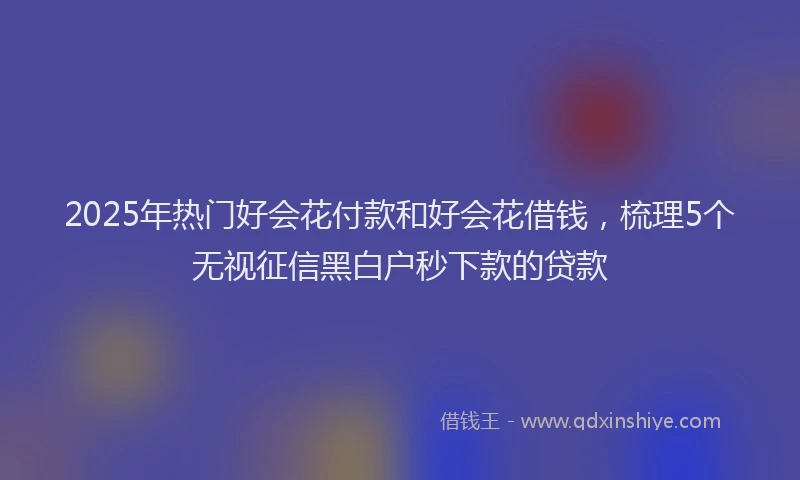 2025年热门好会花付款和好会花借钱，梳理5个无视征信黑白户秒下款的贷款