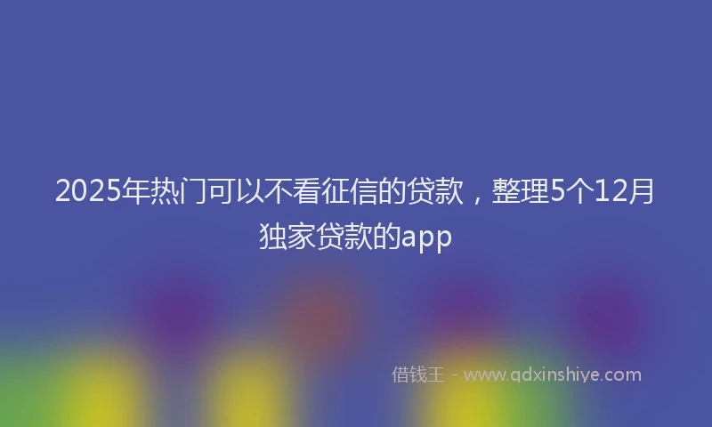 2025年热门可以不看征信的贷款，整理5个12月独家贷款的app
