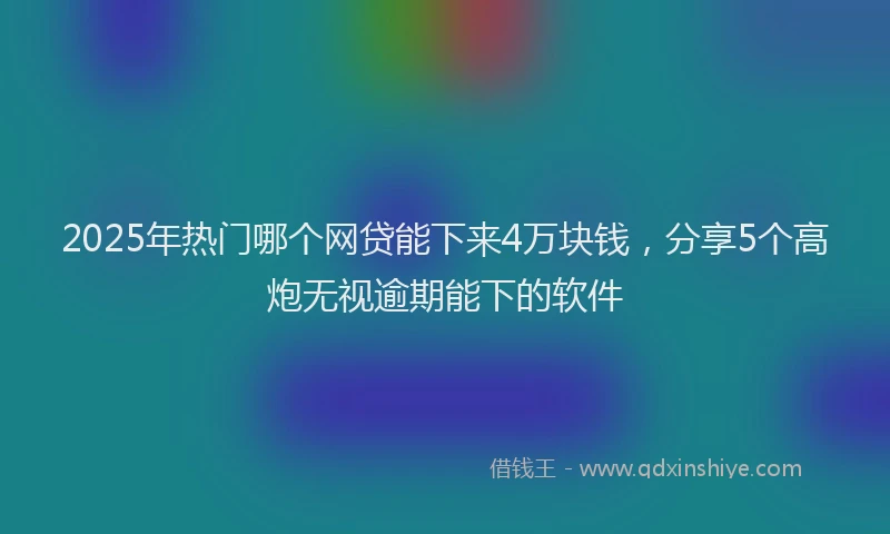 2025年热门哪个网贷能下来4万块钱，分享5个高炮无视逾期能下的软件