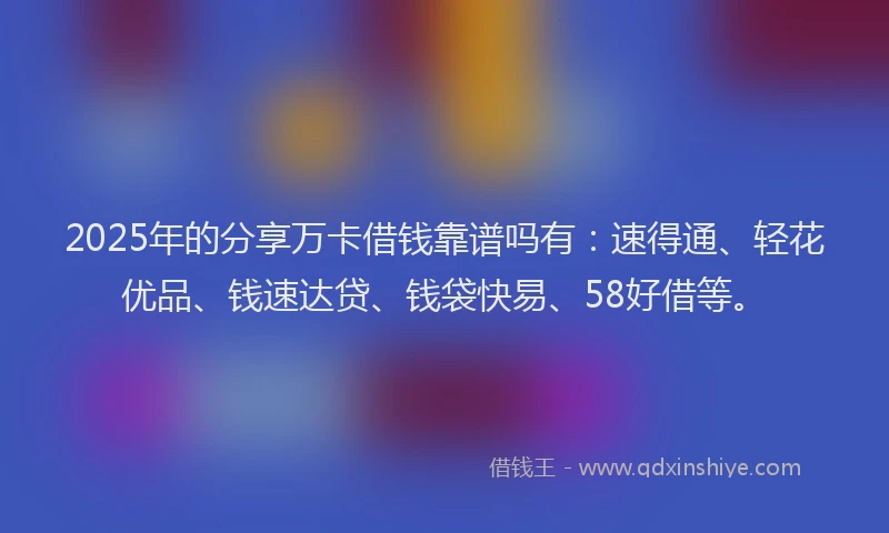 2025年的分享万卡借钱靠谱吗有：速得通、轻花优品、钱速达贷、钱袋快易、58好借等。