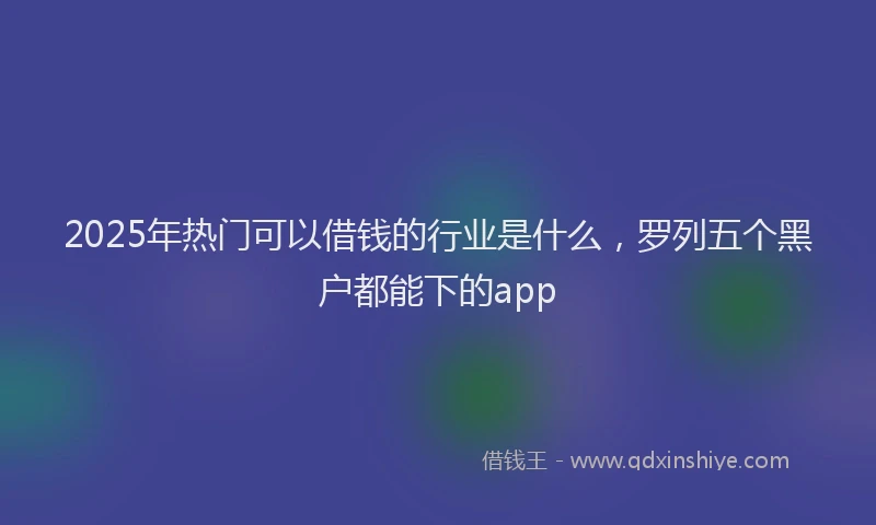 2025年热门可以借钱的行业是什么，罗列五个黑户都能下的app