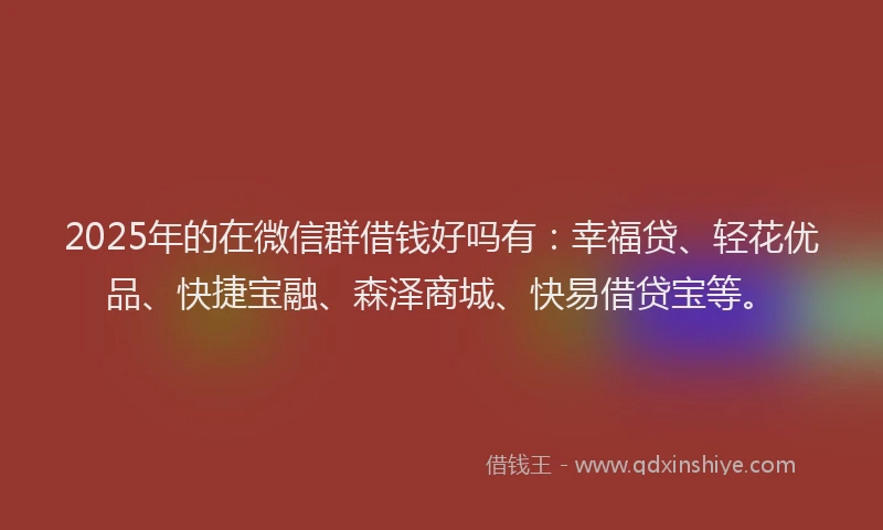2025年的在微信群借钱好吗有：幸福贷、轻花优品、快捷宝融、森泽商城、快易借贷宝等。