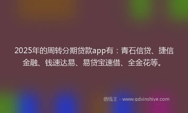 2025年的周转分期贷款app有：青石信贷、捷信金融、钱速达易、易贷宝速借、全金花等。