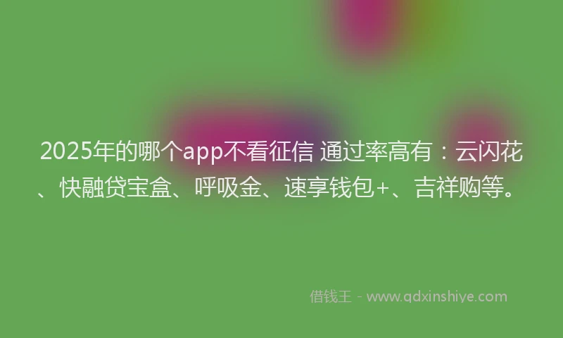 2025年的哪个app不看征信 通过率高有：云闪花、快融贷宝盒、呼吸金、速享钱包+、吉祥购等。