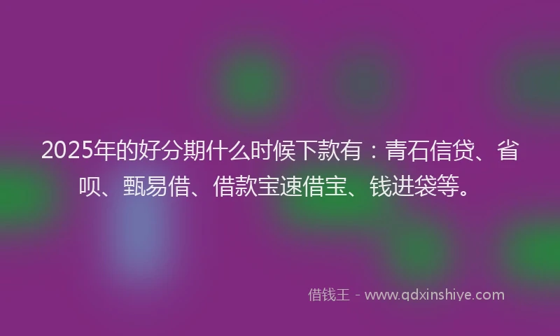 2025年的好分期什么时候下款有：青石信贷、省呗、甄易借、借款宝速借宝、钱进袋等。