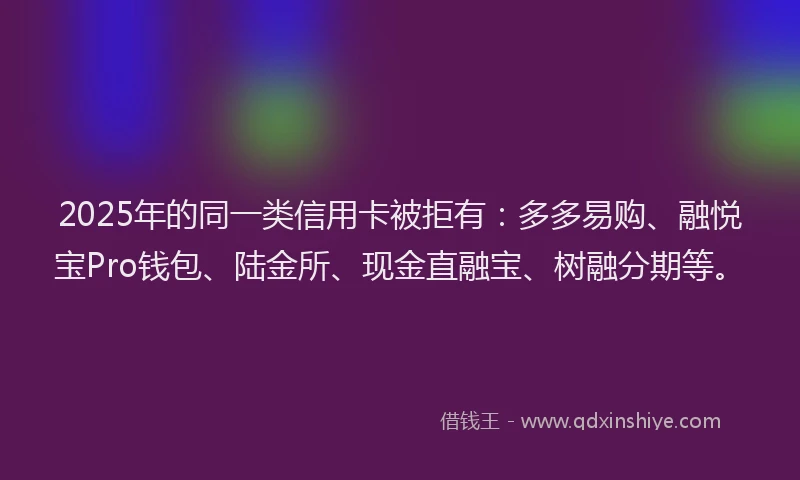 2025年的同一类信用卡被拒有：多多易购、融悦宝Pro钱包、陆金所、现金直融宝、树融分期等。