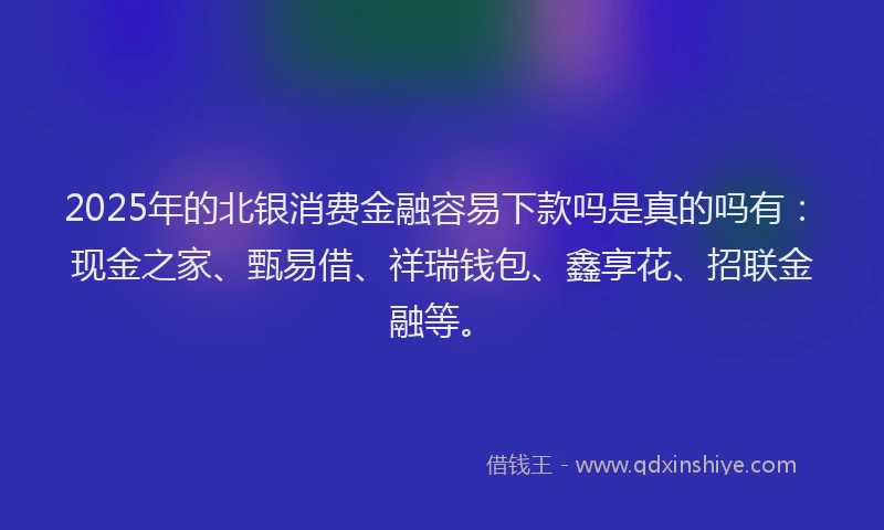 2025年的北银消费金融容易下款吗是真的吗有：现金之家、甄易借、祥瑞钱包、鑫享花、招联金融等。