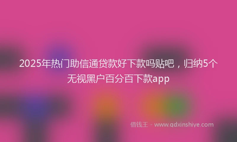 2025年热门助信通贷款好下款吗贴吧，归纳5个无视黑户百分百下款app