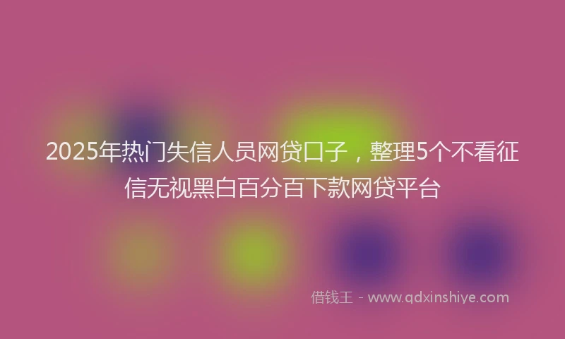 2025年热门失信人员网贷口子，整理5个不看征信无视黑白百分百下款网贷平台