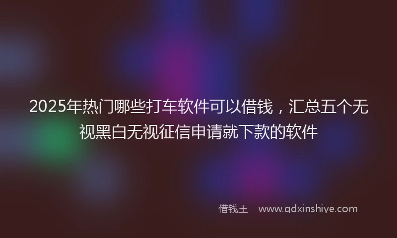 2025年热门哪些打车软件可以借钱，汇总五个无视黑白无视征信申请就下款的软件