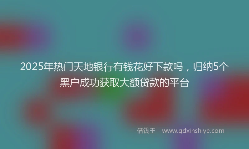 2025年热门天地银行有钱花好下款吗，归纳5个黑户成功获取大额贷款的平台