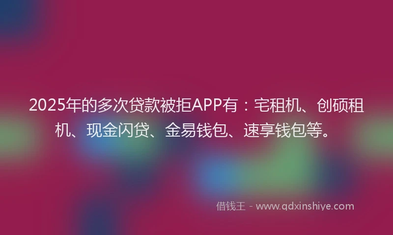 2025年的多次贷款被拒APP有：宅租机、创硕租机、现金闪贷、金易钱包、速享钱包等。