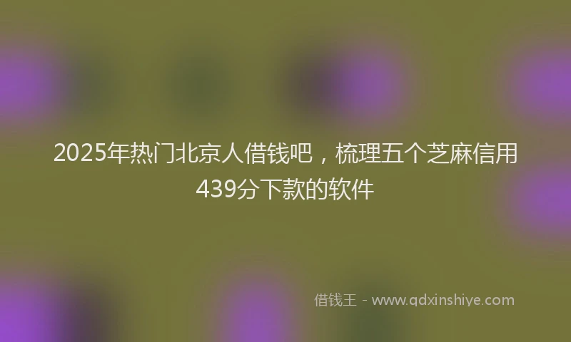 2025年热门北京人借钱吧，梳理五个芝麻信用439分下款的软件