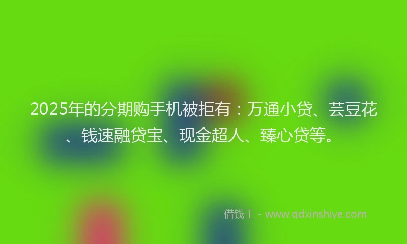 2025年的分期购手机被拒有：万通小贷、芸豆花、钱速融贷宝、现金超人、臻心贷等。
