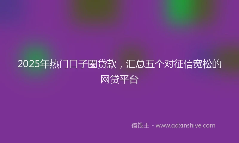 2025年热门口子圈贷款，汇总五个对征信宽松的网贷平台