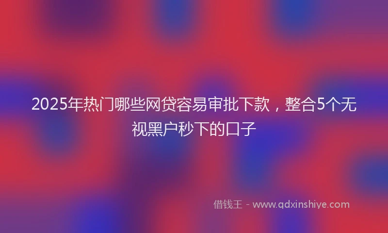 2025年热门哪些网贷容易审批下款，整合5个无视黑户秒下的口子
