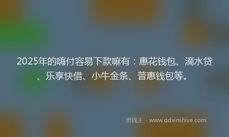 2025年的嗨付容易下款嘛有：惠花钱包、滴水贷、乐享快借、小牛金条、普惠钱包等。