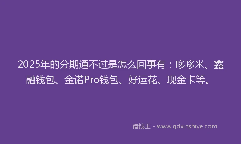 2025年的分期通不过是怎么回事有：哆哆米、鑫融钱包、金诺Pro钱包、好运花、现金卡等。