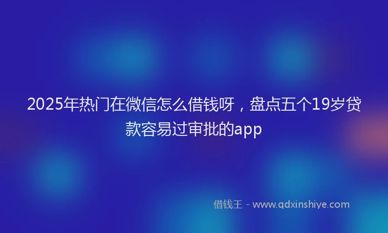 2025年热门在微信怎么借钱呀，盘点五个19岁贷款容易过审批的app