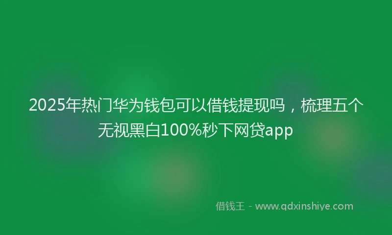 2025年热门华为钱包可以借钱提现吗，梳理五个无视黑白100%秒下网贷app