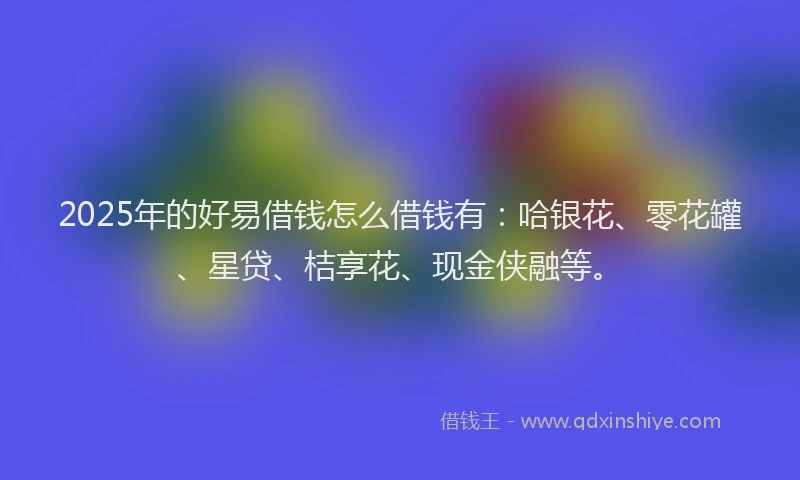 2025年的好易借钱怎么借钱有：哈银花、零花罐、星贷、桔享花、现金侠融等。