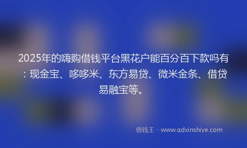 2025年的嗨购借钱平台黑花户能百分百下款吗有：现金宝、哆哆米、东方易贷、微米金条、借贷易融宝等。