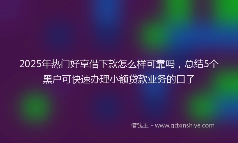 2025年热门好享借下款怎么样可靠吗，总结5个黑户可快速办理小额贷款业务的口子