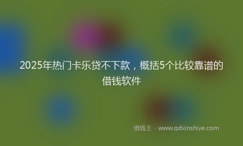 2025年热门卡乐贷不下款，概括5个比较靠谱的借钱软件