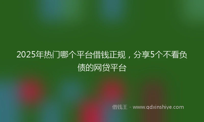 2025年热门哪个平台借钱正规，分享5个不看负债的网贷平台