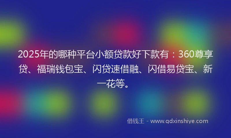 2025年的哪种平台小额贷款好下款有：360尊享贷、福瑞钱包宝、闪贷速借融、闪借易贷宝、新一花等。