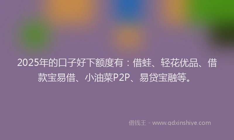 2025年的口子好下额度有：借蛙、轻花优品、借款宝易借、小油菜P2P、易贷宝融等。