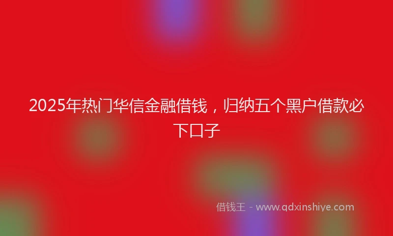2025年热门华信金融借钱，归纳五个黑户借款必下口子