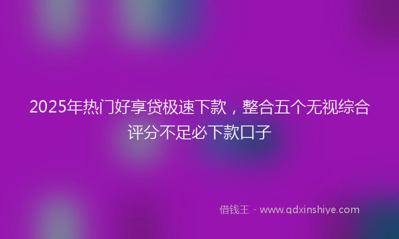 2025年热门好享贷极速下款，整合五个无视综合评分不足必下款口子