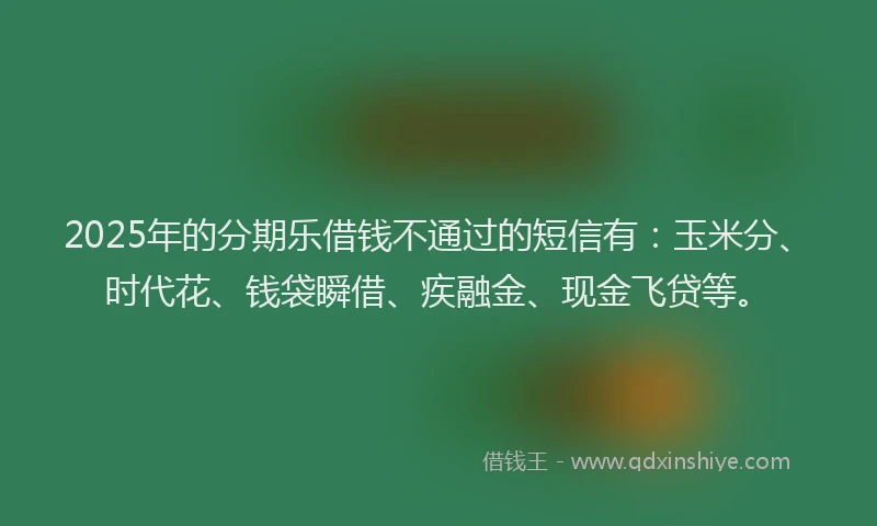 2025年的分期乐借钱不通过的短信有：玉米分、时代花、钱袋瞬借、疾融金、现金飞贷等。