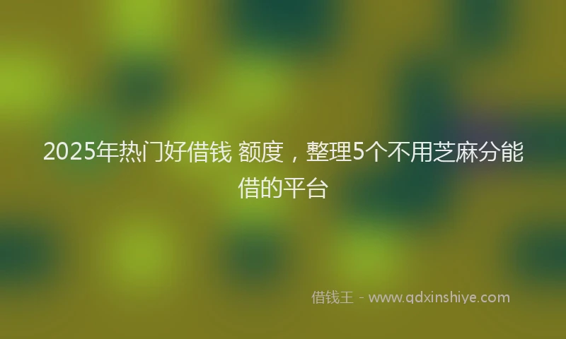 2025年热门好借钱 额度，整理5个不用芝麻分能借的平台