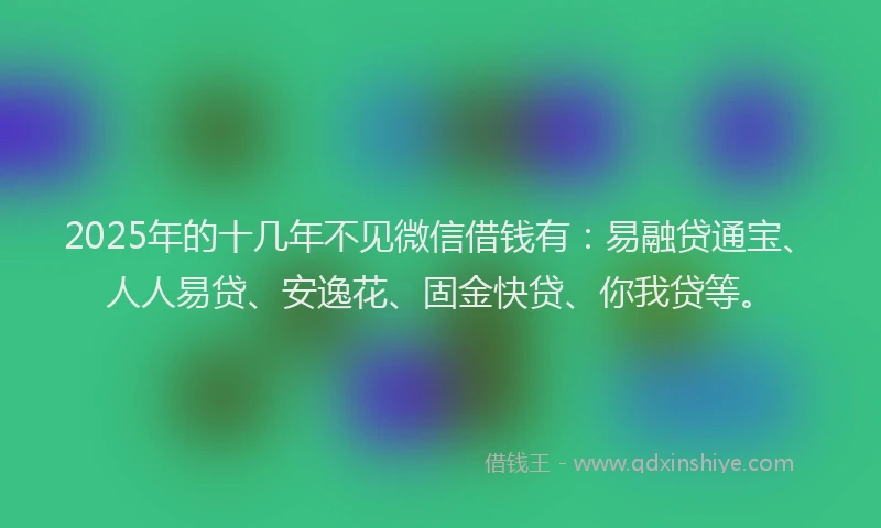 2025年的十几年不见微信借钱有：易融贷通宝、人人易贷、安逸花、固金快贷、你我贷等。