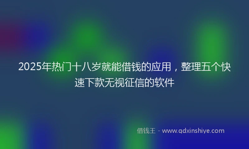 2025年热门十八岁就能借钱的应用，整理五个快速下款无视征信的软件