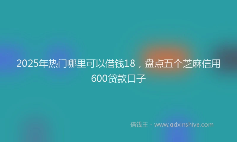 2025年热门哪里可以借钱18，盘点五个芝麻信用600贷款口子