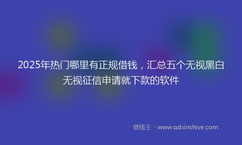 2025年热门哪里有正规借钱，汇总五个无视黑白无视征信申请就下款的软件