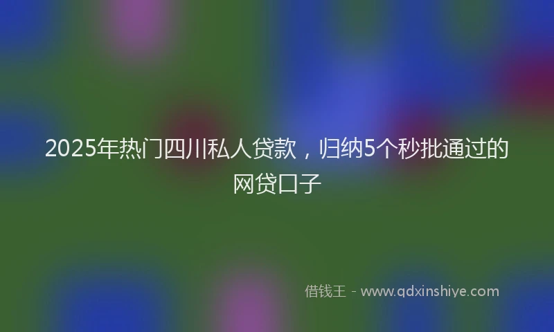 2025年热门四川私人贷款，归纳5个秒批通过的网贷口子