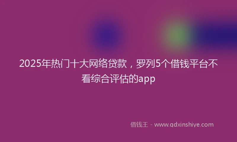 2025年热门十大网络贷款，罗列5个借钱平台不看综合评估的app