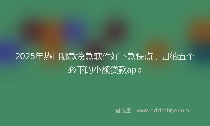 2025年热门哪款贷款软件好下款快点，归纳五个必下的小额贷款app