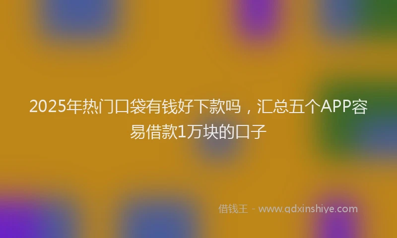 2025年热门口袋有钱好下款吗，汇总五个APP容易借款1万块的口子