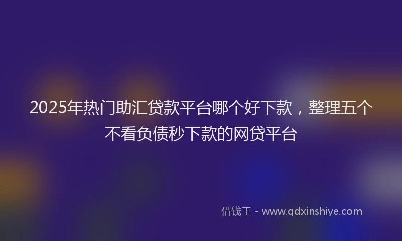 2025年热门助汇贷款平台哪个好下款，整理五个不看负债秒下款的网贷平台